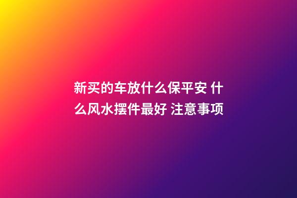 新买的车放什么保平安 什么风水摆件最好 注意事项